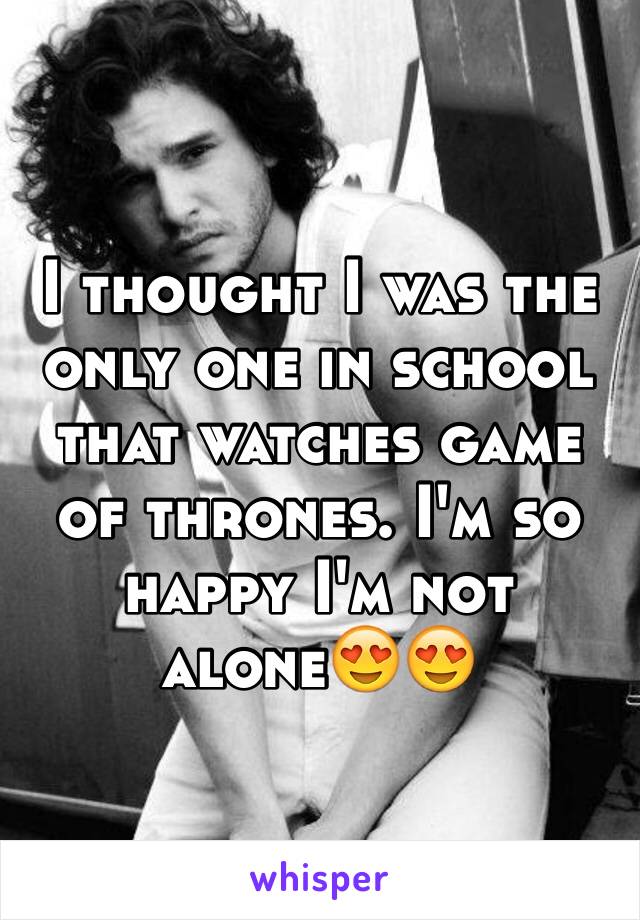 I thought I was the only one in school that watches game of thrones. I'm so happy I'm not alone😍😍