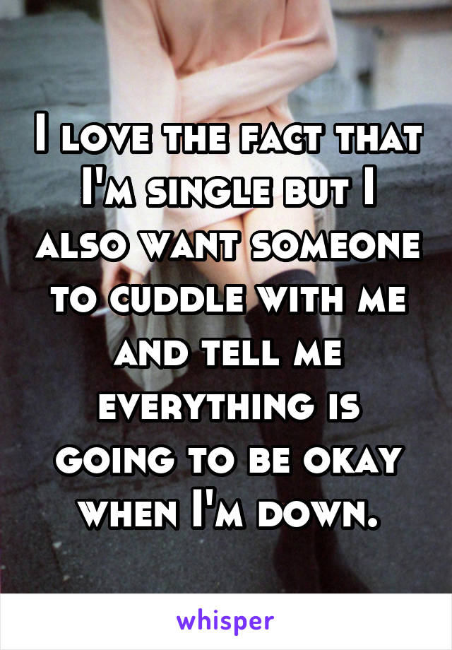 I love the fact that I'm single but I also want someone to cuddle with me and tell me everything is going to be okay when I'm down.