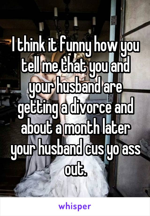 I think it funny how you tell me that you and your husband are getting a divorce and about a month later your husband cus yo ass out.