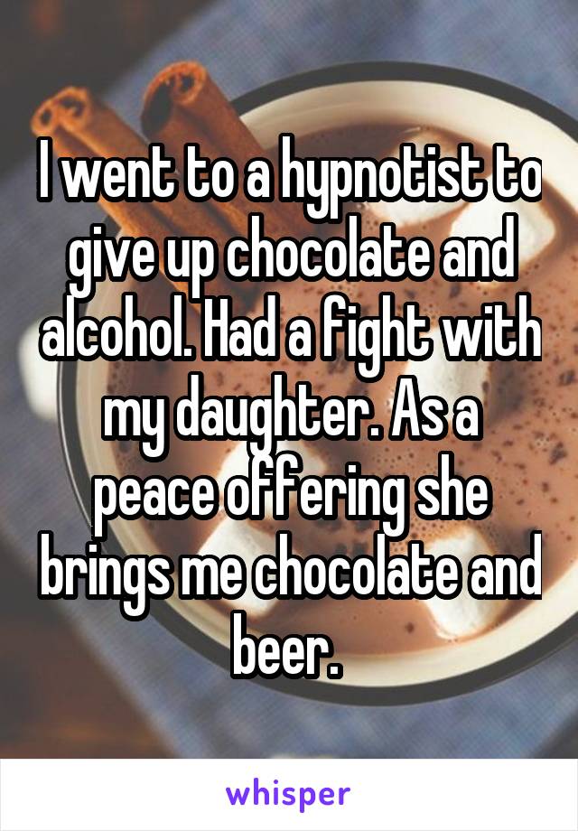 I went to a hypnotist to give up chocolate and alcohol. Had a fight with my daughter. As a peace offering she brings me chocolate and beer. 