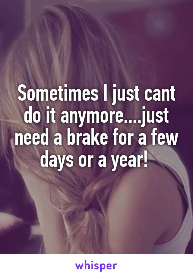 Sometimes I just cant do it anymore....just need a brake for a few days or a year! 
