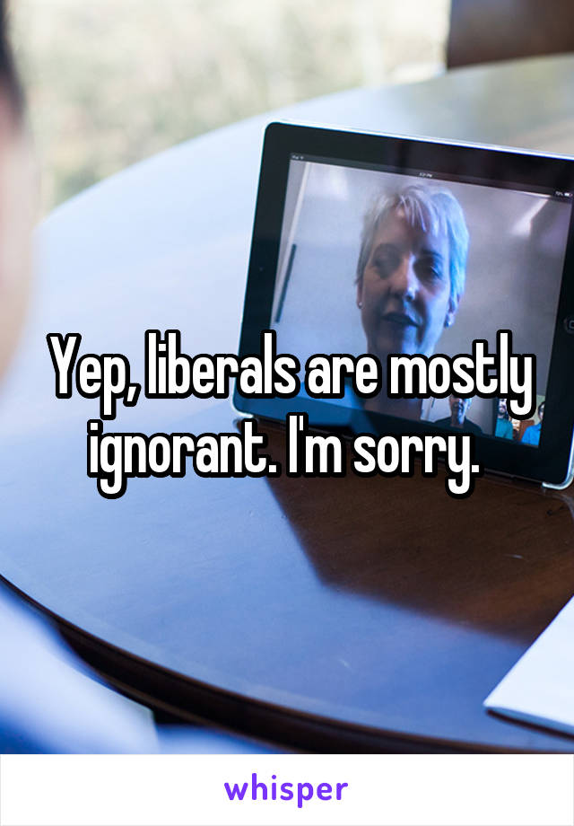 Yep, liberals are mostly ignorant. I'm sorry. 