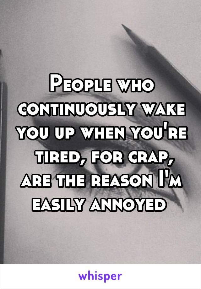 People who continuously wake you up when you're  tired, for crap, are the reason I'm easily annoyed 