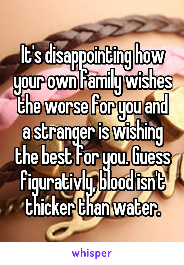 It's disappointing how your own family wishes the worse for you and a stranger is wishing the best for you. Guess figurativly, blood isn't thicker than water.
