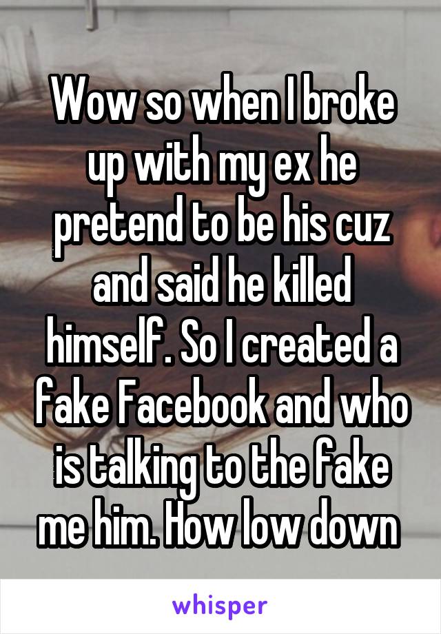 Wow so when I broke up with my ex he pretend to be his cuz and said he killed himself. So I created a fake Facebook and who is talking to the fake me him. How low down 