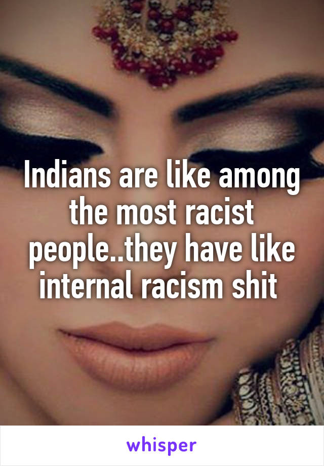 Indians are like among the most racist people..they have like internal racism shit 