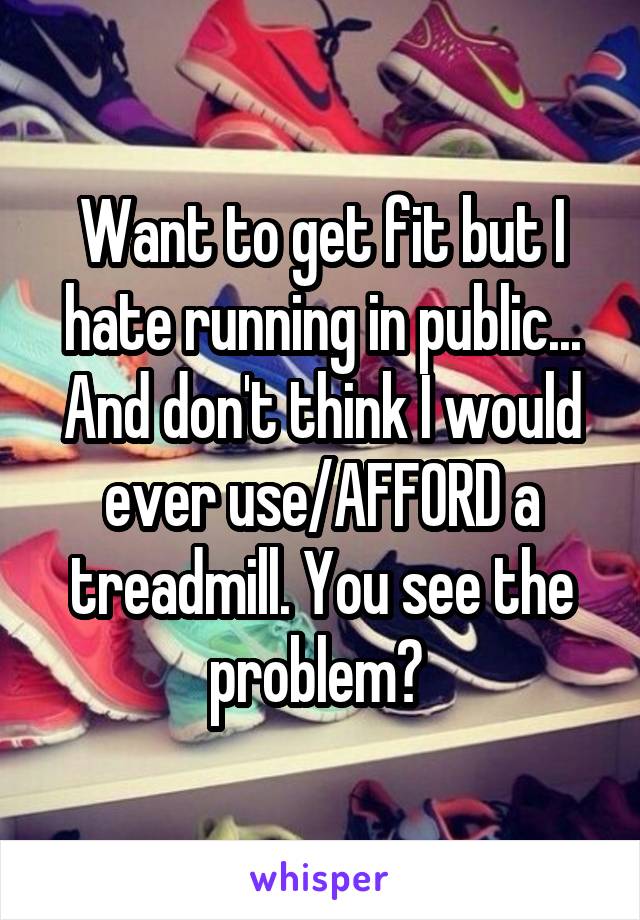 Want to get fit but I hate running in public... And don't think I would ever use/AFFORD a treadmill. You see the problem? 
