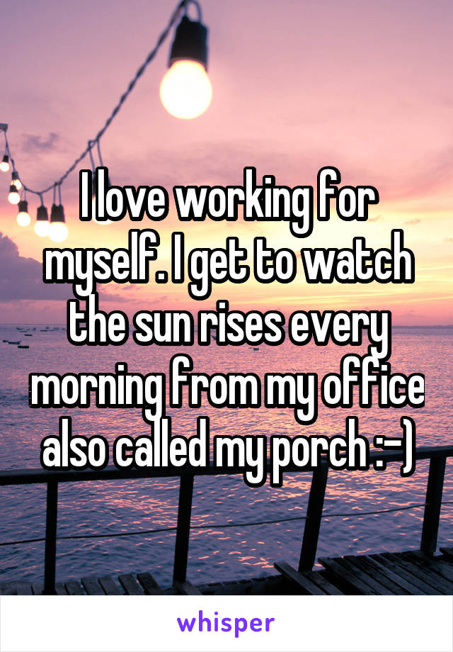 I love working for myself. I get to watch the sun rises every morning from my office also called my porch :-)