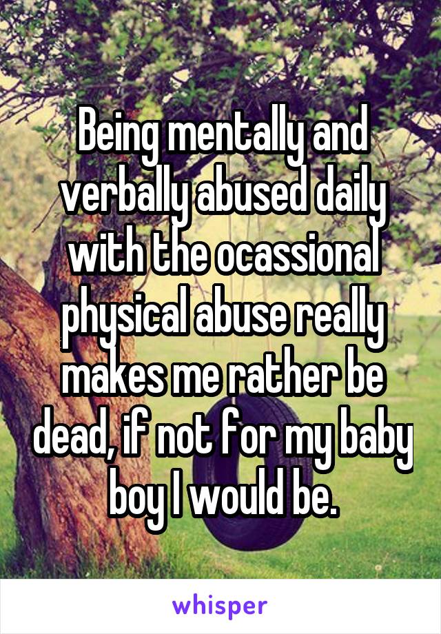 Being mentally and verbally abused daily with the ocassional physical abuse really makes me rather be dead, if not for my baby boy I would be.