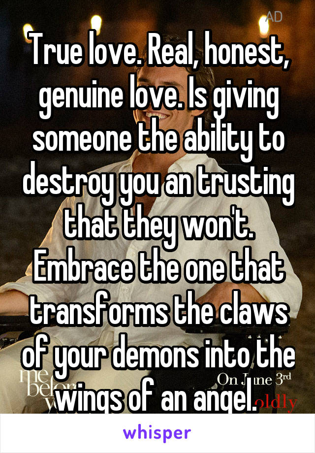 True love. Real, honest, genuine love. Is giving someone the ability to destroy you an trusting that they won't. Embrace the one that transforms the claws of your demons into the wings of an angel. 