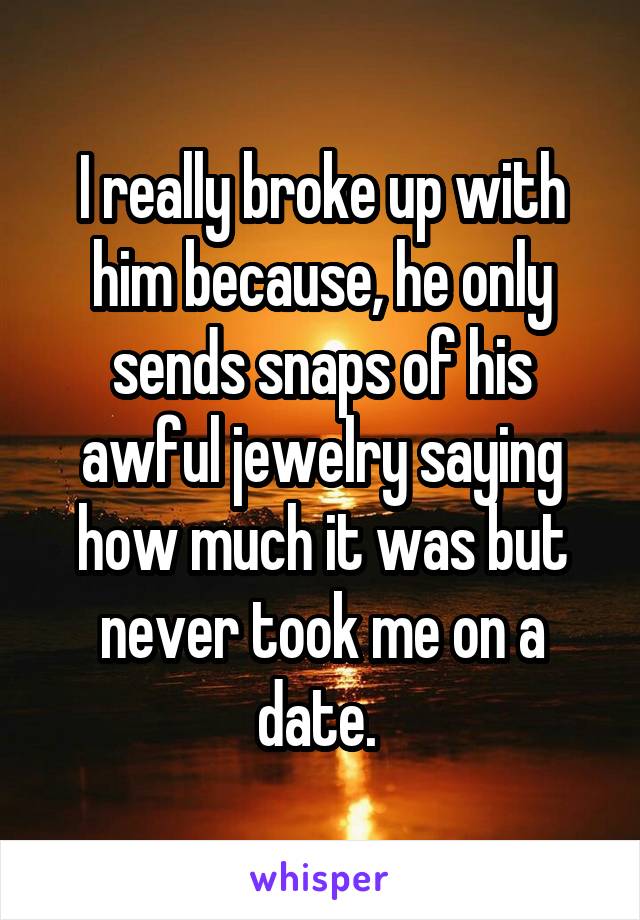 I really broke up with him because, he only sends snaps of his awful jewelry saying how much it was but never took me on a date. 