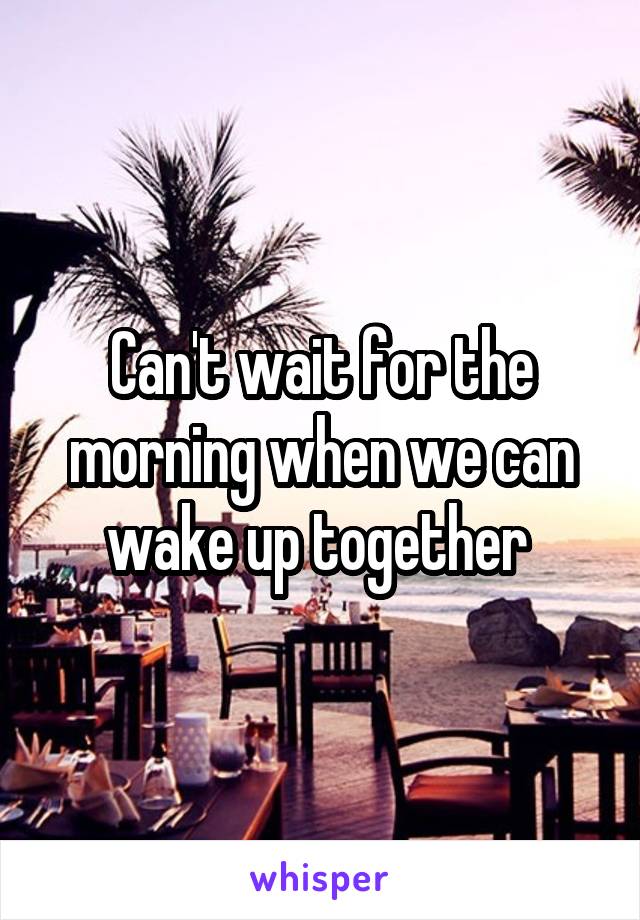 Can't wait for the morning when we can wake up together 