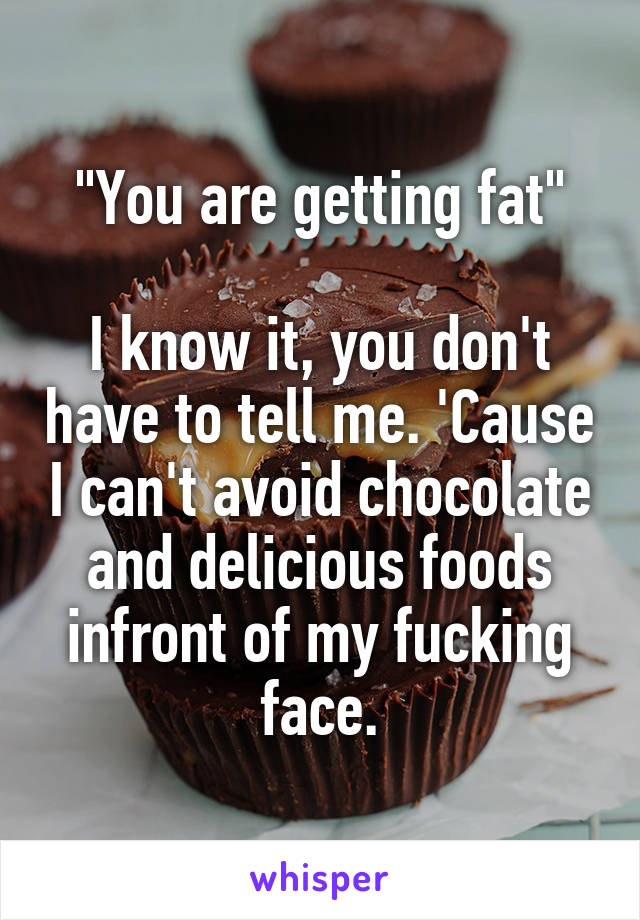 "You are getting fat"

I know it, you don't have to tell me. 'Cause I can't avoid chocolate and delicious foods infront of my fucking face.