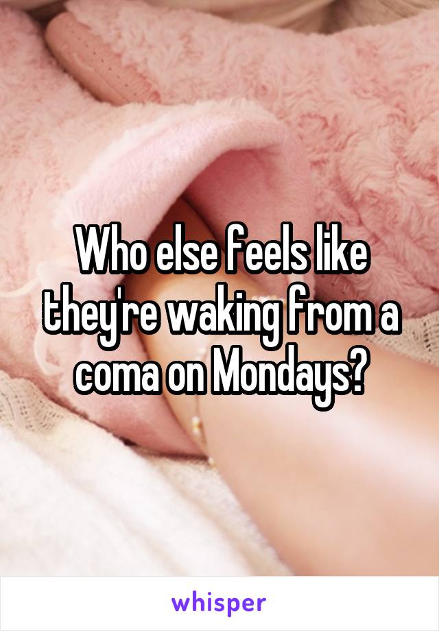 Who else feels like they're waking from a coma on Mondays?