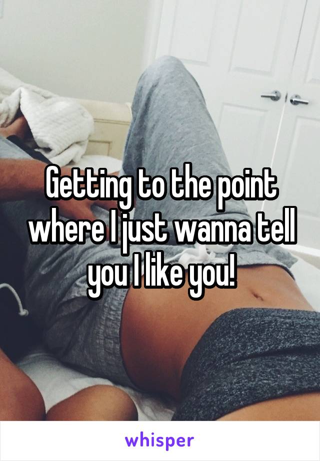Getting to the point where I just wanna tell you I like you!