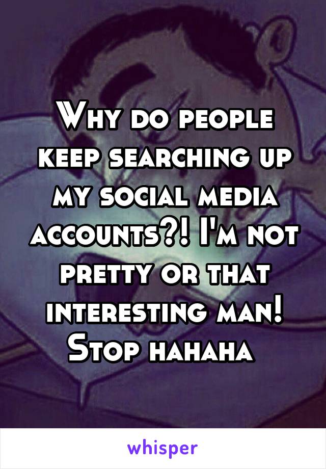 Why do people keep searching up my social media accounts?! I'm not pretty or that interesting man! Stop hahaha 