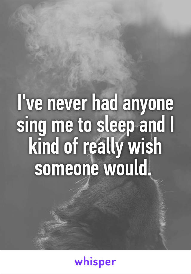 I've never had anyone sing me to sleep and I kind of really wish someone would. 