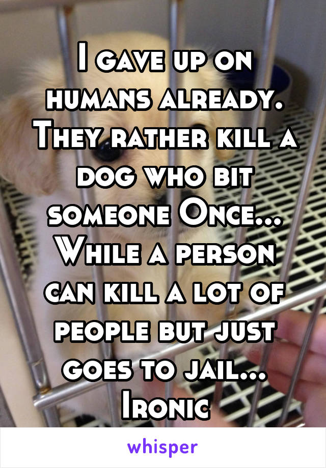 I gave up on humans already.
They rather kill a dog who bit someone Once...
While a person can kill a lot of people but just goes to jail...
Ironic