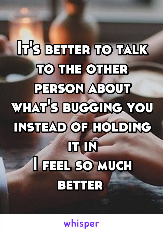 It's better to talk to the other person about what's bugging you instead of holding it in
I feel so much better 