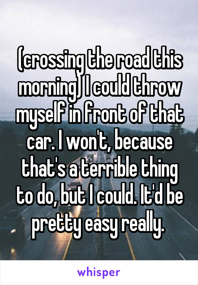 (crossing the road this morning) I could throw myself in front of that car. I won't, because that's a terrible thing to do, but I could. It'd be pretty easy really. 