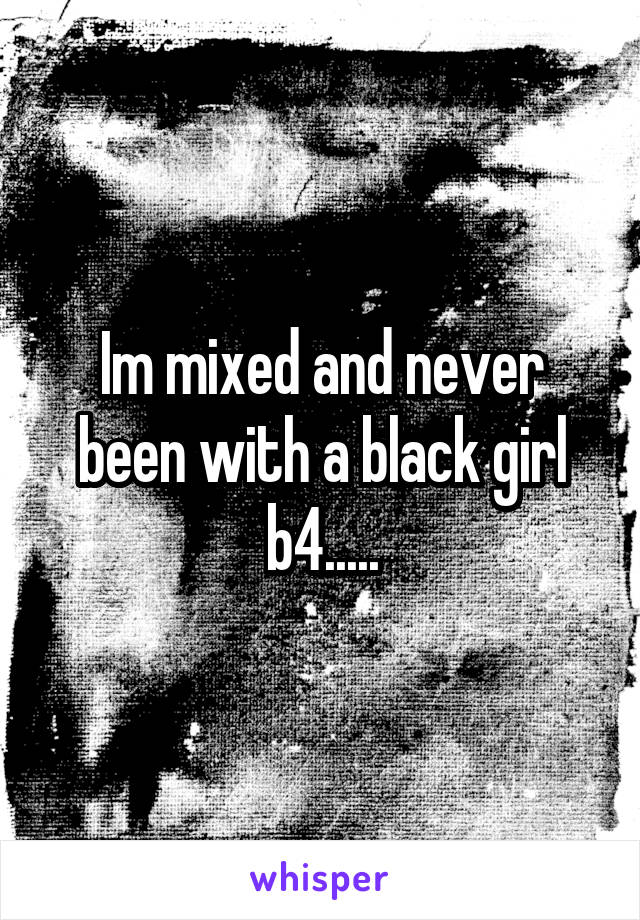 Im mixed and never been with a black girl b4.....