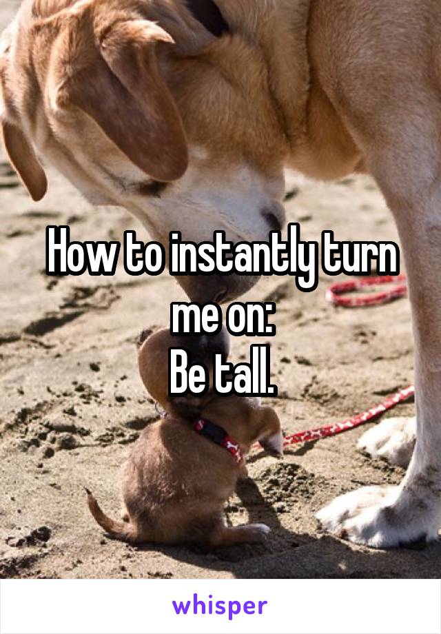 How to instantly turn me on:
Be tall.