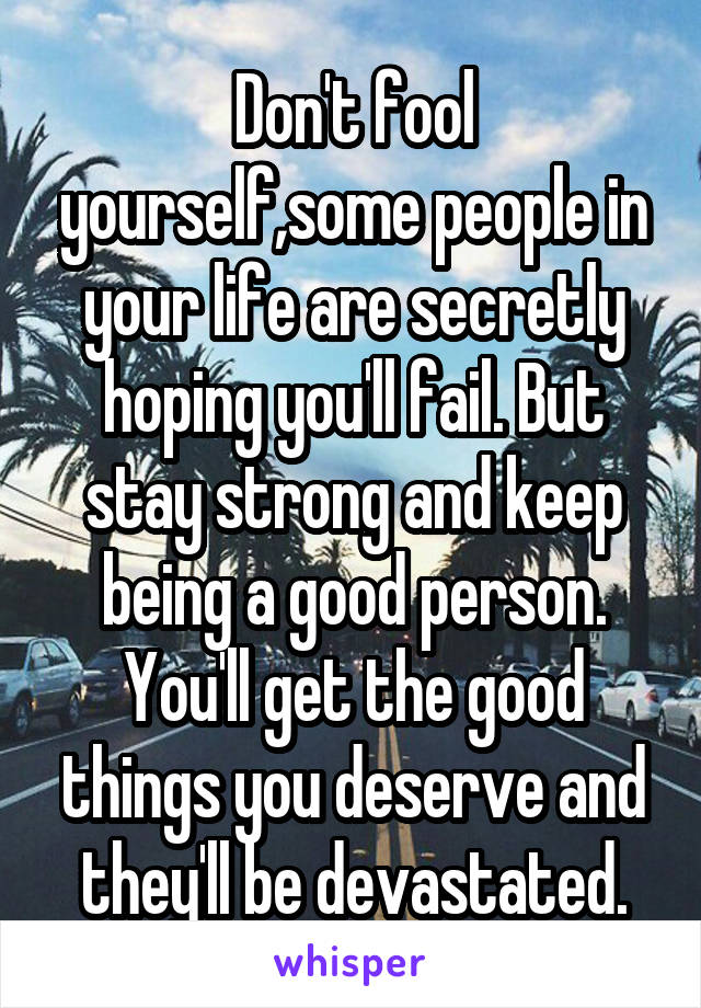 Don't fool yourself,some people in your life are secretly hoping you'll fail. But stay strong and keep being a good person. You'll get the good things you deserve and they'll be devastated.
