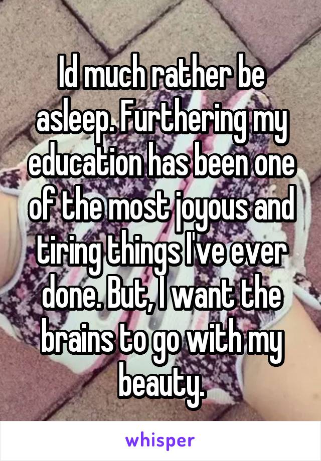 Id much rather be asleep. Furthering my education has been one of the most joyous and tiring things I've ever done. But, I want the brains to go with my beauty.