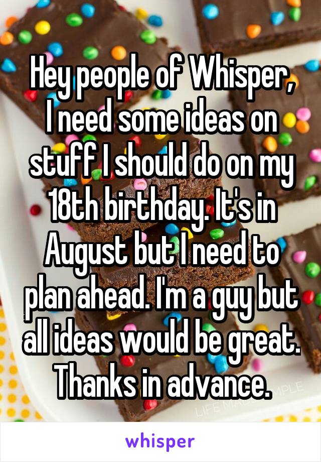 Hey people of Whisper,
I need some ideas on stuff I should do on my 18th birthday. It's in August but I need to plan ahead. I'm a guy but all ideas would be great.
Thanks in advance.