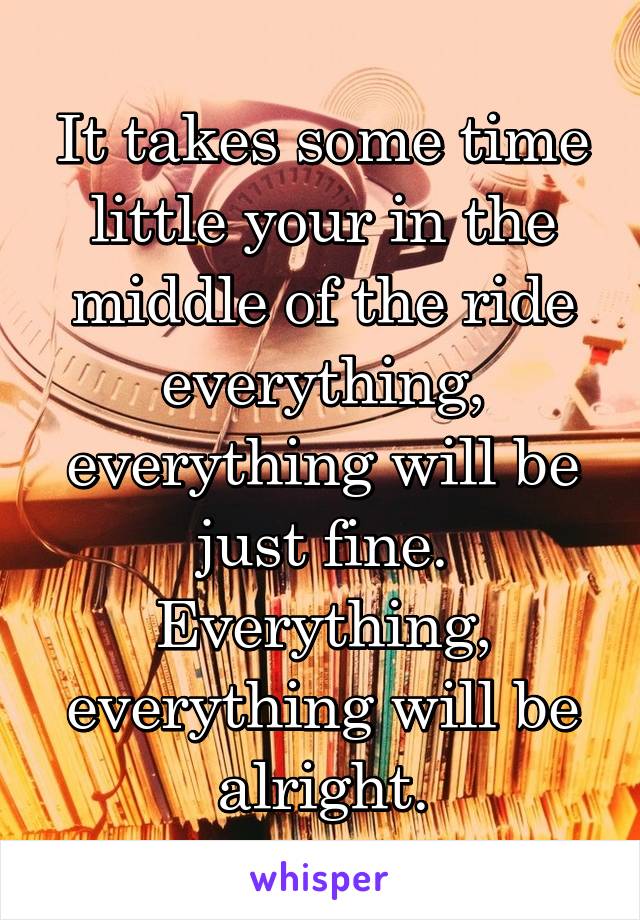 It takes some time little your in the middle of the ride everything, everything will be just fine. Everything, everything will be alright.