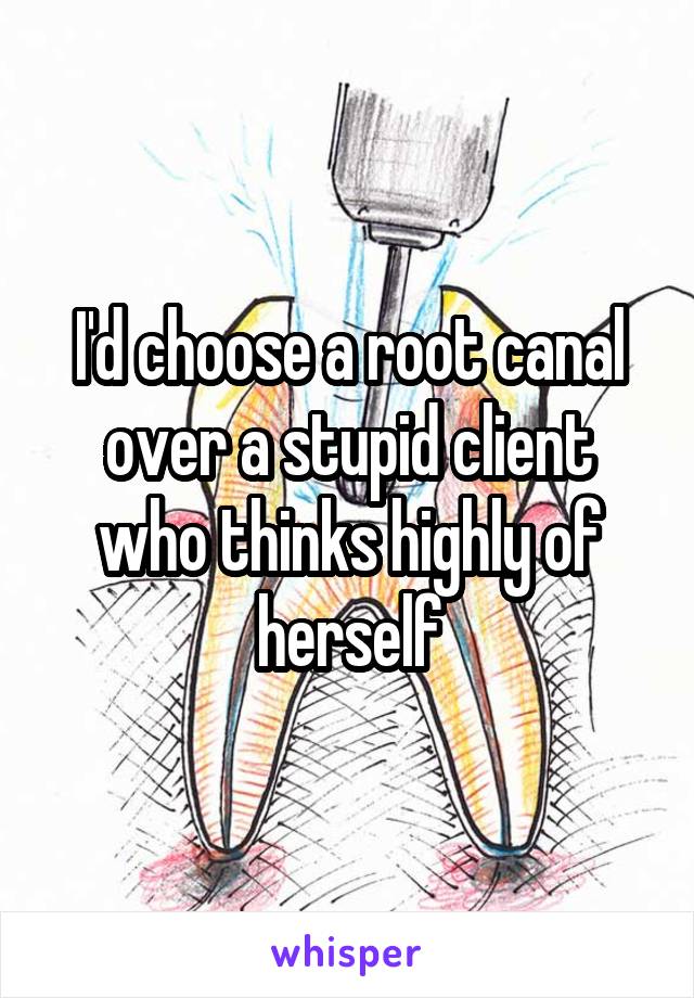 I'd choose a root canal over a stupid client who thinks highly of herself