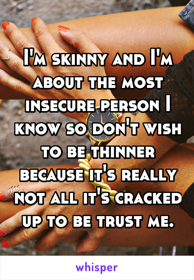 I'm skinny and I'm about the most insecure person I know so don't wish to be thinner because it's really not all it's cracked up to be trust me.