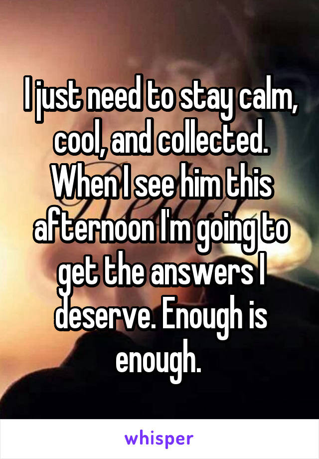 I just need to stay calm, cool, and collected. When I see him this afternoon I'm going to get the answers I deserve. Enough is enough. 