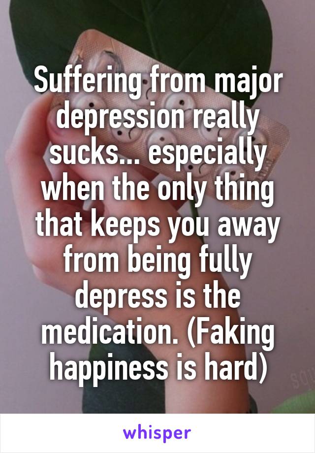 Suffering from major depression really sucks... especially when the only thing that keeps you away from being fully depress is the medication. (Faking happiness is hard)