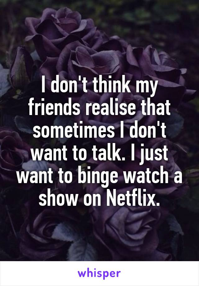 I don't think my friends realise that sometimes I don't want to talk. I just want to binge watch a show on Netflix.
