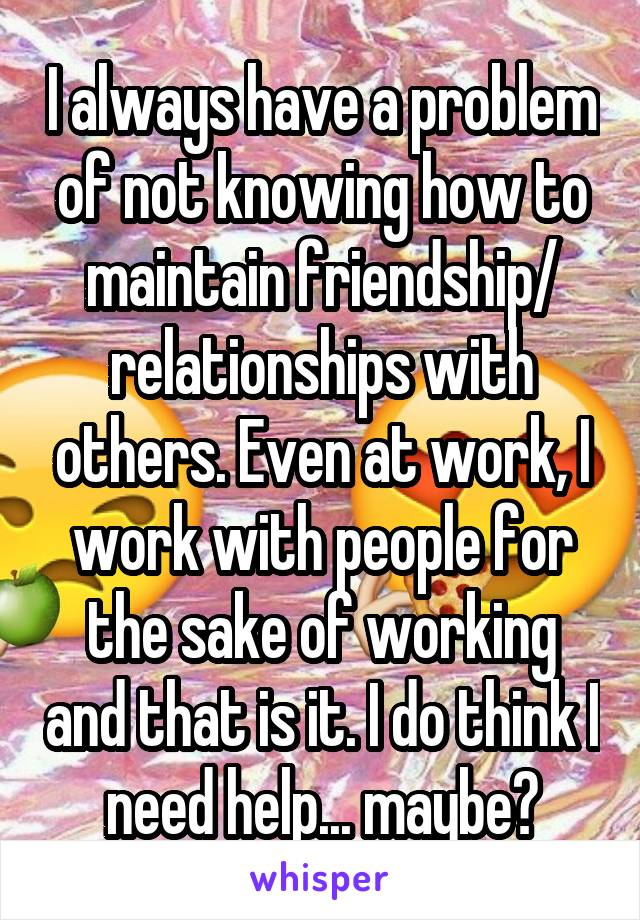 I always have a problem of not knowing how to maintain friendship/ relationships with others. Even at work, I work with people for the sake of working and that is it. I do think I need help... maybe?