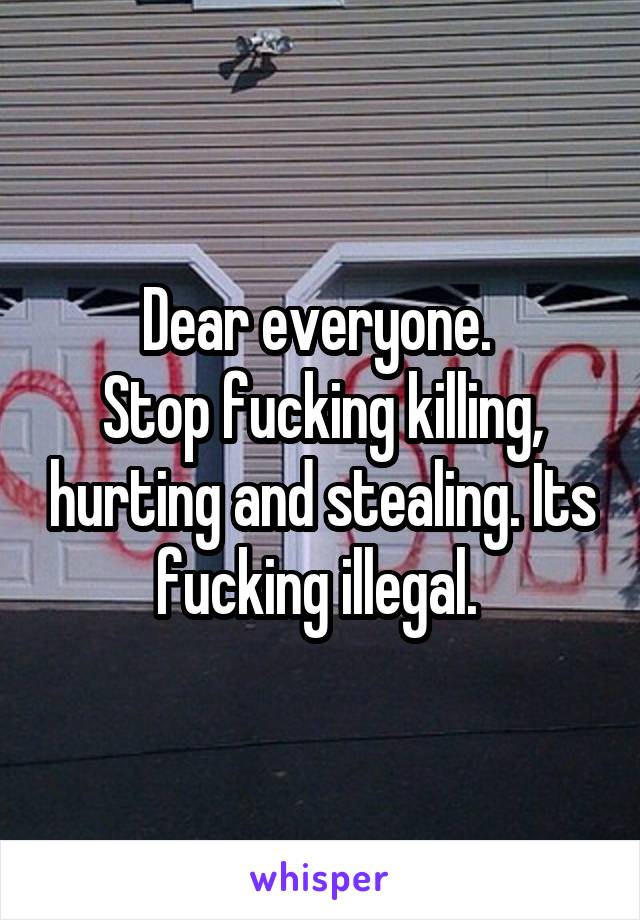 Dear everyone. 
Stop fucking killing, hurting and stealing. Its fucking illegal. 