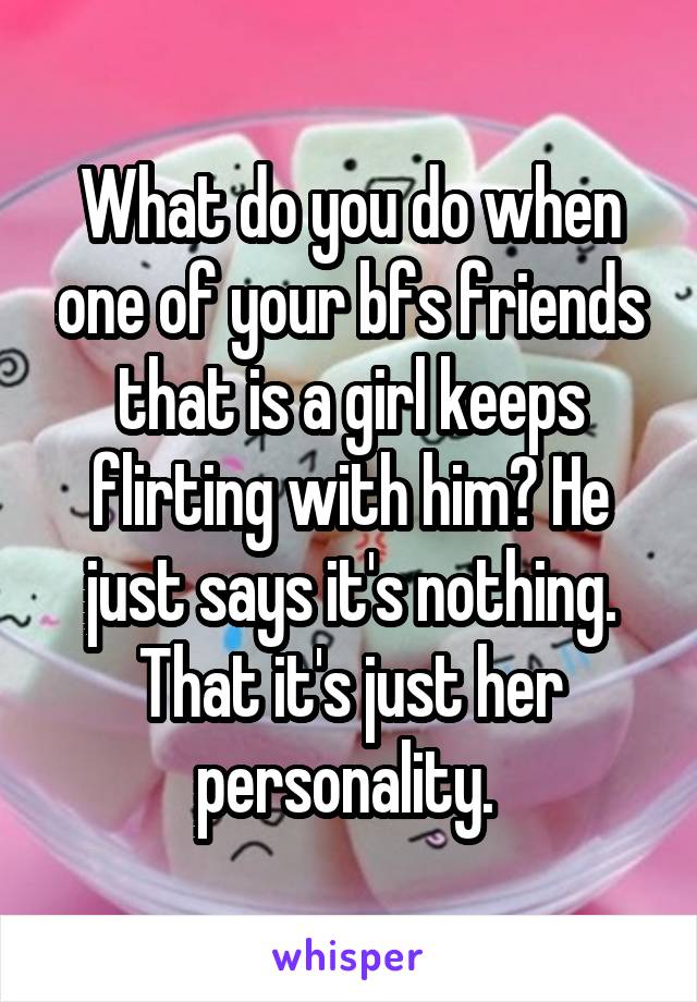 What do you do when one of your bfs friends that is a girl keeps flirting with him? He just says it's nothing. That it's just her personality. 