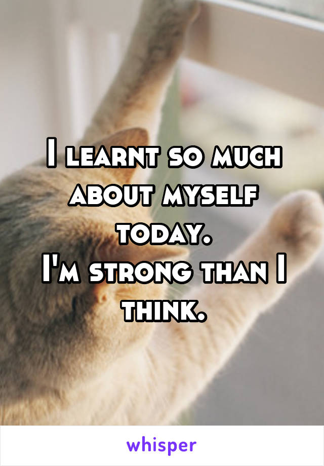 I learnt so much about myself today.
I'm strong than I think.