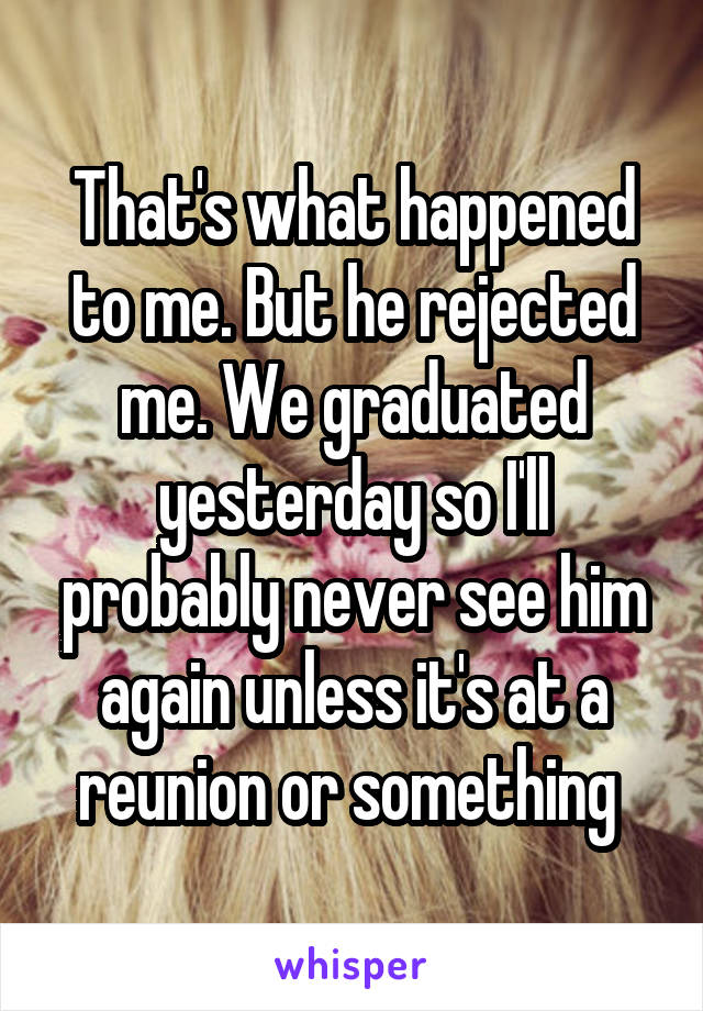 That's what happened to me. But he rejected me. We graduated yesterday so I'll probably never see him again unless it's at a reunion or something 