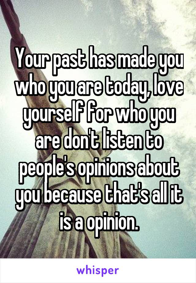 Your past has made you who you are today, love yourself for who you are don't listen to people's opinions about you because that's all it is a opinion.
