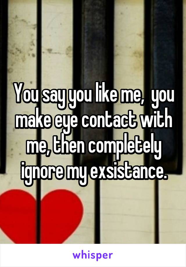 You say you like me,  you make eye contact with me, then completely ignore my exsistance.