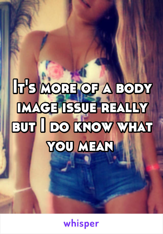 It's more of a body image issue really but I do know what you mean 