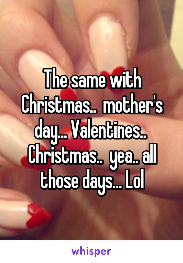 The same with Christmas..  mother's day... Valentines..  Christmas..  yea.. all those days... Lol