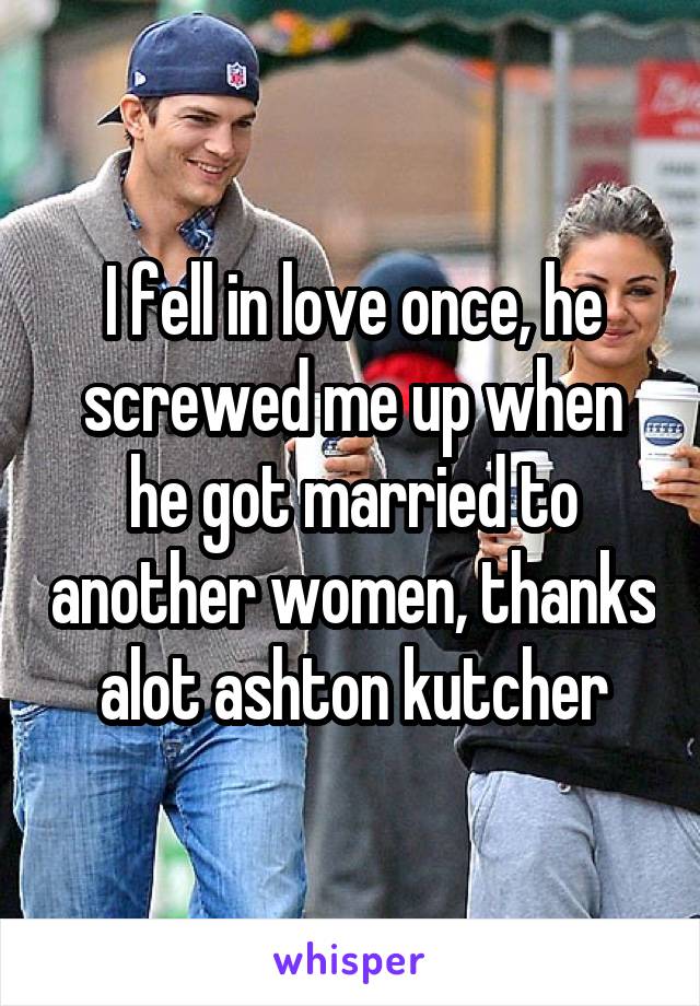 I fell in love once, he screwed me up when he got married to another women, thanks alot ashton kutcher
