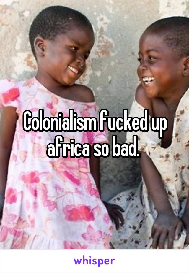 Colonialism fucked up africa so bad. 