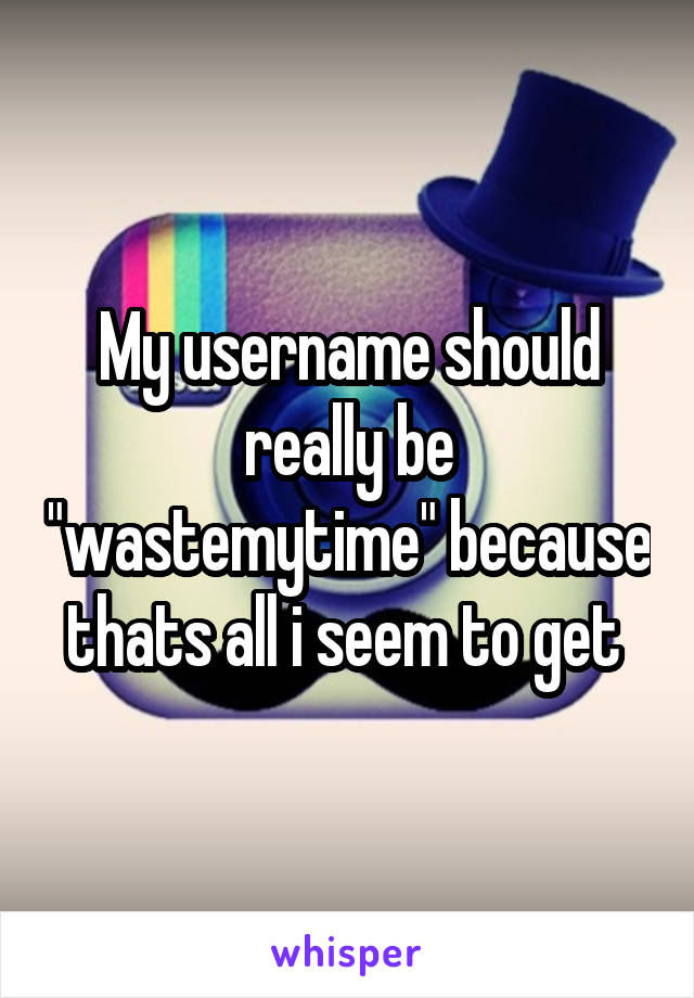 My username should really be "wastemytime" because thats all i seem to get 