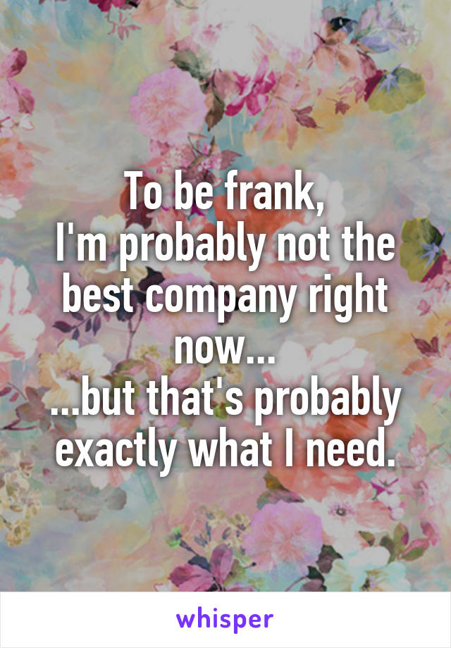 To be frank,
I'm probably not the best company right now...
...but that's probably exactly what I need.