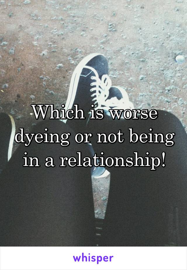 Which is worse dyeing or not being in a relationship!