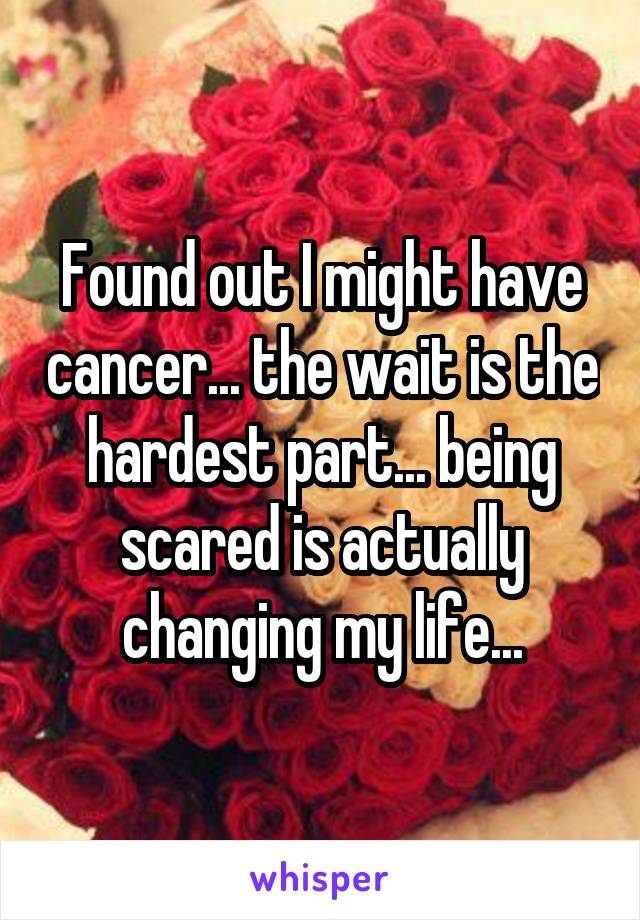 Found out I might have cancer... the wait is the hardest part... being scared is actually changing my life...